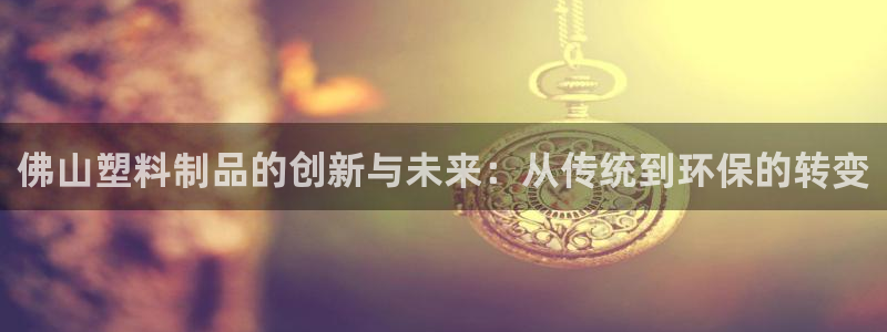 太阳集团唯一老品牌：佛山塑料制品的创新与未来：从传统到环保的