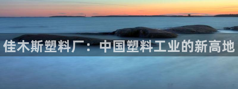 太阳集团娱乐全部网址视频：佳木斯塑料厂：中国塑料工业的新高地