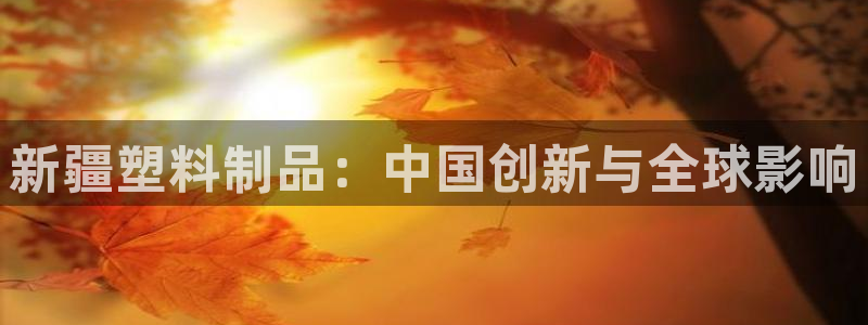 太阳集团城网址古天乐：新疆塑料制品：中国创新与全球影响